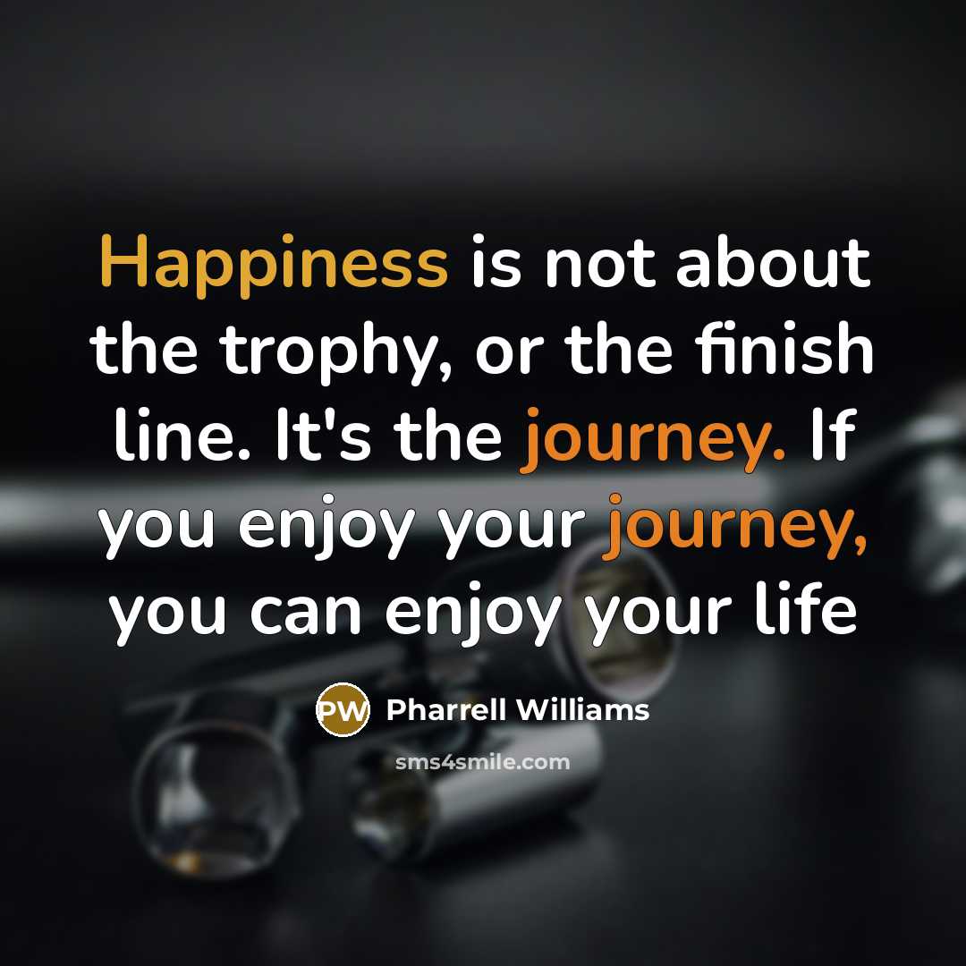 “Happiness is not about the trophy, or the finish line. It's the journey. If you enjoy your journey, you can enjoy your life” quote by Pharrell Williams