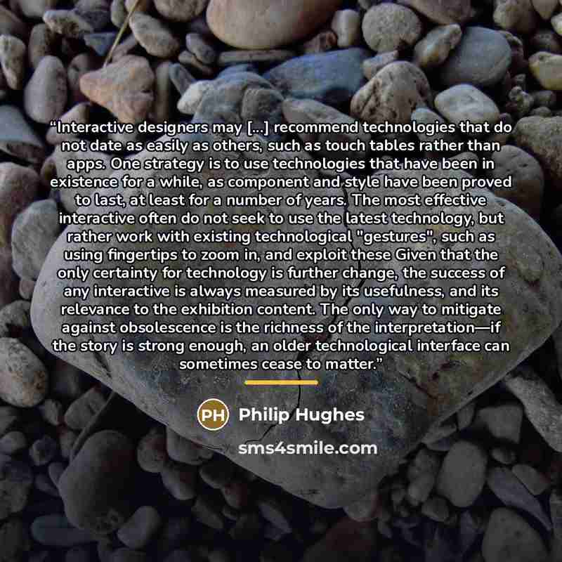 “Interactive designers may [...] recommend technologies that do not date as easily as others, such as touch tables rather than apps. One strategy is to use technologies that have been in existence for a while, as component and style have been proved to last, at least for a number of years. The most…” quote by Philip Hughes