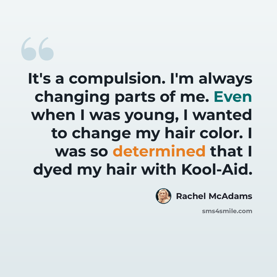 “It's a compulsion. I'm always changing parts of me. Even when I was young, I wanted to change my hair color. I was so determined that I dyed my hair with Kool-Aid.” quote by Rachel McAdams