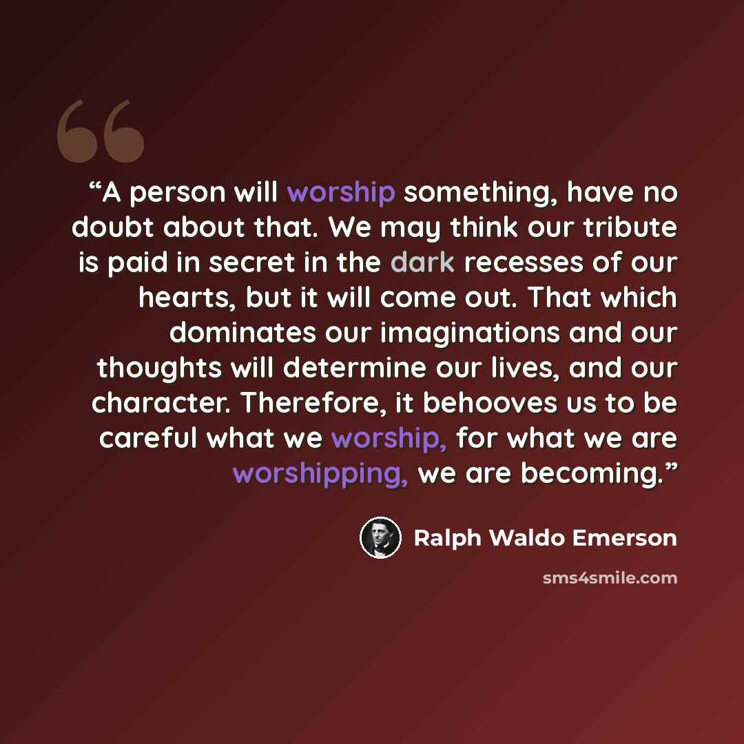 “A person will worship something, have no doubt about that. We may think our tribute is paid in secret in the dark recesses of our hearts, but it will come out. That which dominates our imaginations and our thoughts will determine our lives, and our character. Therefore, it behooves us to be…” quote by Ralph Waldo Emerson