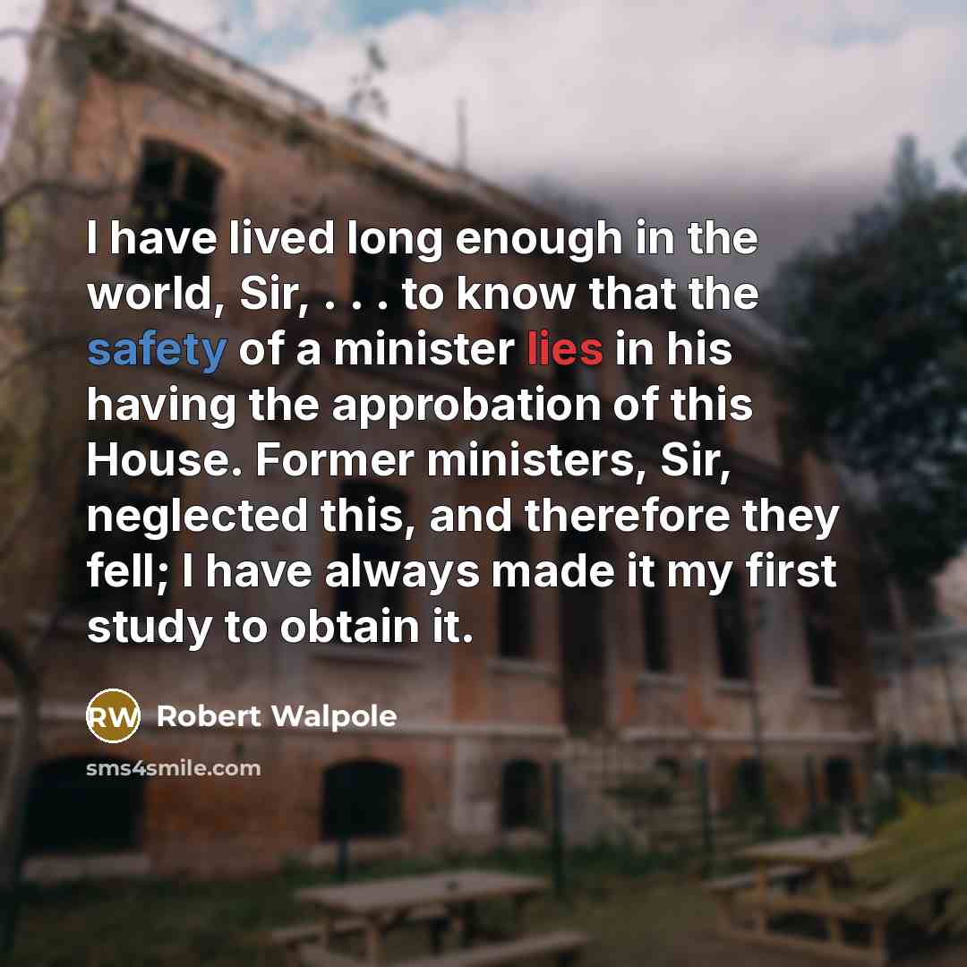 “I have lived long enough in the world, Sir, . . . to know that the safety of a minister lies in his having the approbation of this House. Former ministers, Sir, neglected this, and therefore they fell; I have always made it my first study to obtain it.” quote by Robert Walpole