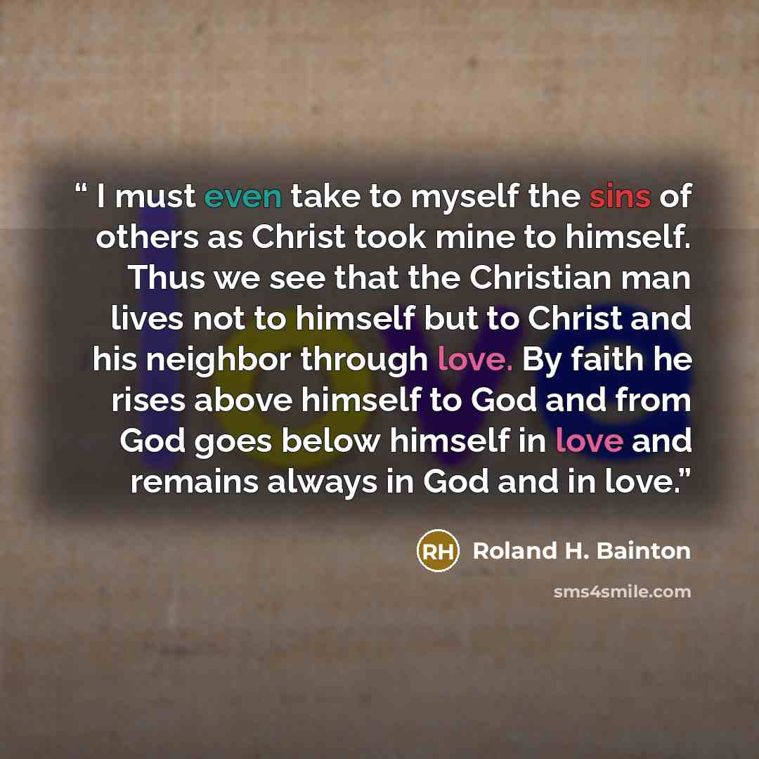 “I must even take to myself the sins of others as Christ took mine to himself. Thus we see that the Christian man lives not to himself but to Christ and his neighbor through love. By faith he rises above himself to God and from God goes below himself in love and remains always in God and in love.” quote by Roland H. Bainton
