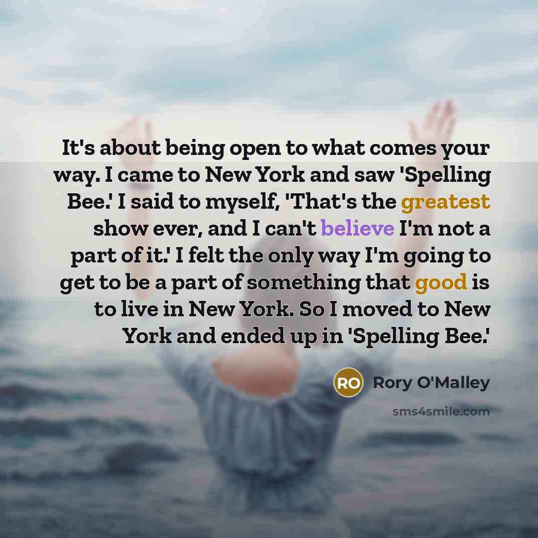 “It's about being open to what comes your way. I came to New York and saw 'Spelling Bee.' I said to myself, 'That's the greatest show ever, and I can't believe I'm not a part of it.' I felt the only way I'm going to get to be a part of something that good is to live in New York. So I moved to New…” quote by Rory O'Malley
