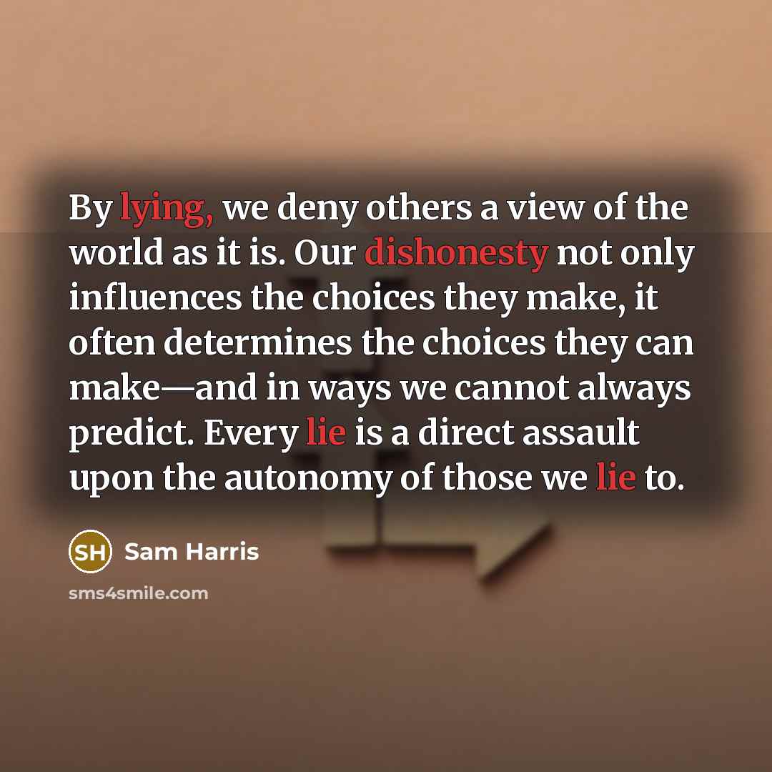 “By lying, we deny others a view of the world as it is. Our dishonesty not only influences the choices they make, it often determines the choices they can make—and in ways we cannot always predict. Every lie is a direct assault upon the autonomy of those we lie to.” quote by Sam Harris