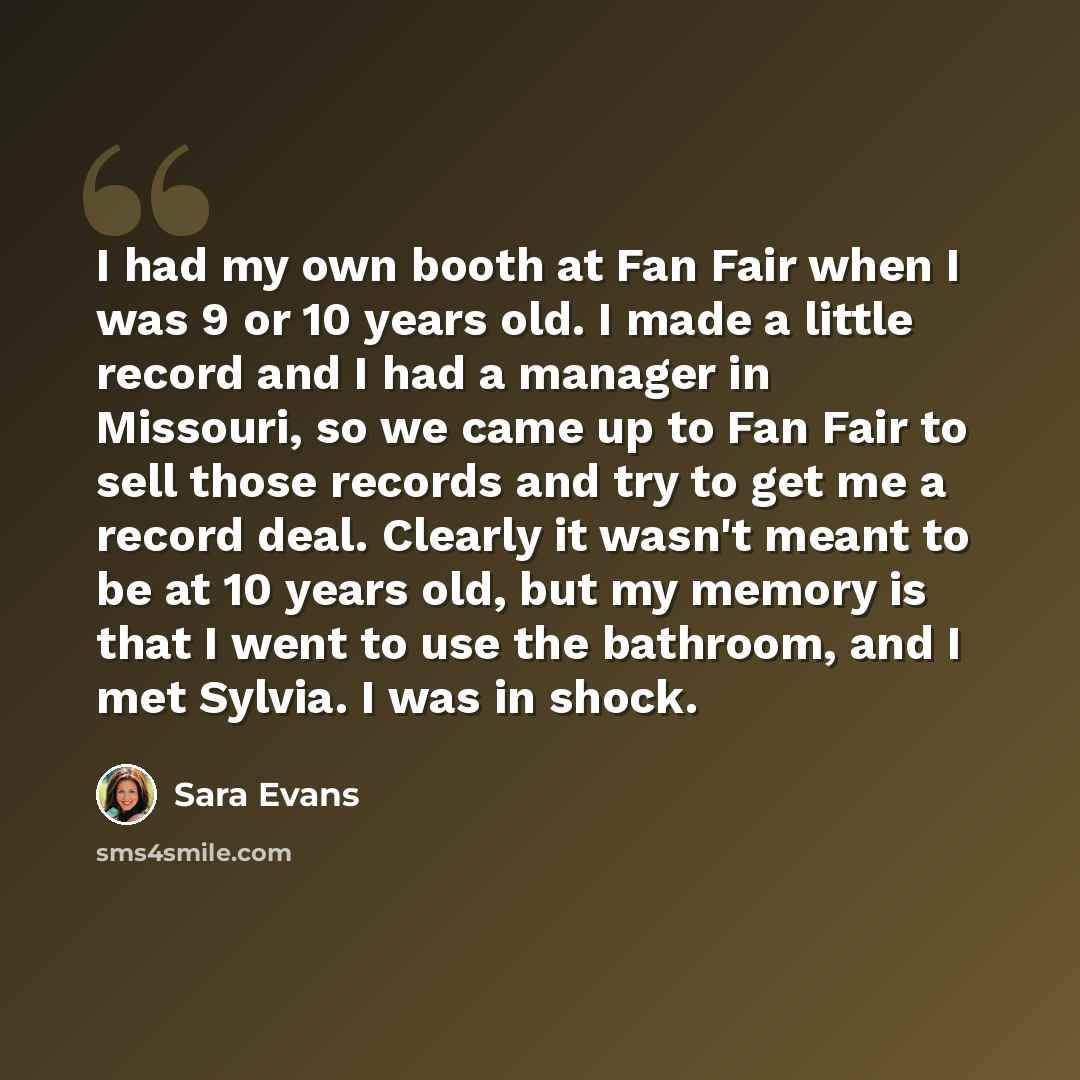 “I had my own booth at Fan Fair when I was 9 or 10 years old. I made a little record and I had a manager in Missouri, so we came up to Fan Fair to sell those records and try to get me a record deal. Clearly it wasn't meant to be at 10 years old, but my memory is that I went to use the bathroom, and…” quote by Sara Evans
