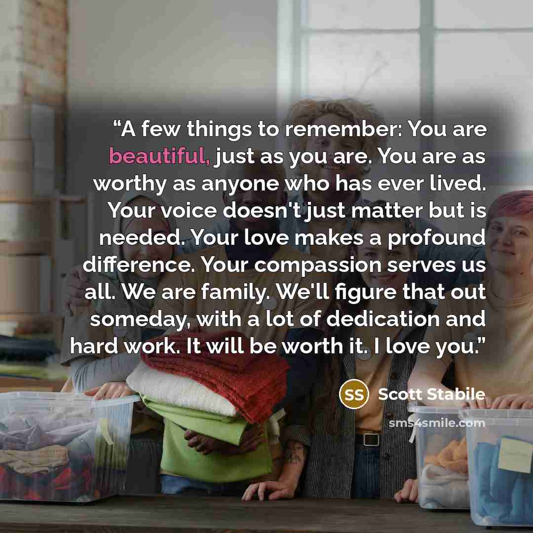 “A few things to remember: You are beautiful, just as you are. You are as worthy as anyone who has ever lived. Your voice doesn't just matter but is needed. Your love makes a profound difference. Your compassion serves us all. We are family. We'll figure that out someday, with a lot of dedication…” quote by Scott Stabile