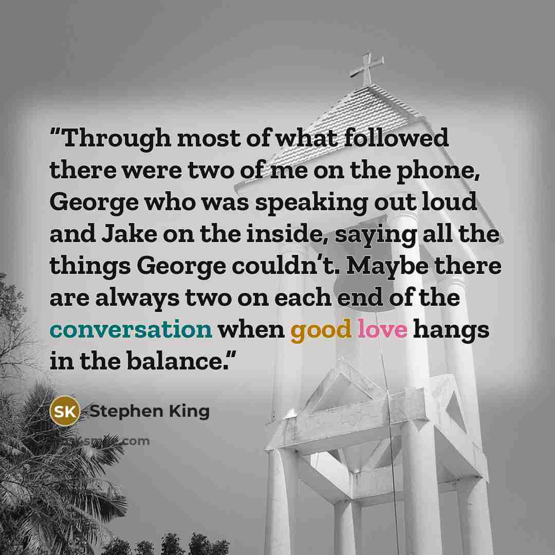“Through most of what followed there were two of me on the phone, George who was speaking out loud and Jake on the inside, saying all the things George couldn’t. Maybe there are always two on each end of the conversation when good love hangs in the balance.” quote by Stephen King