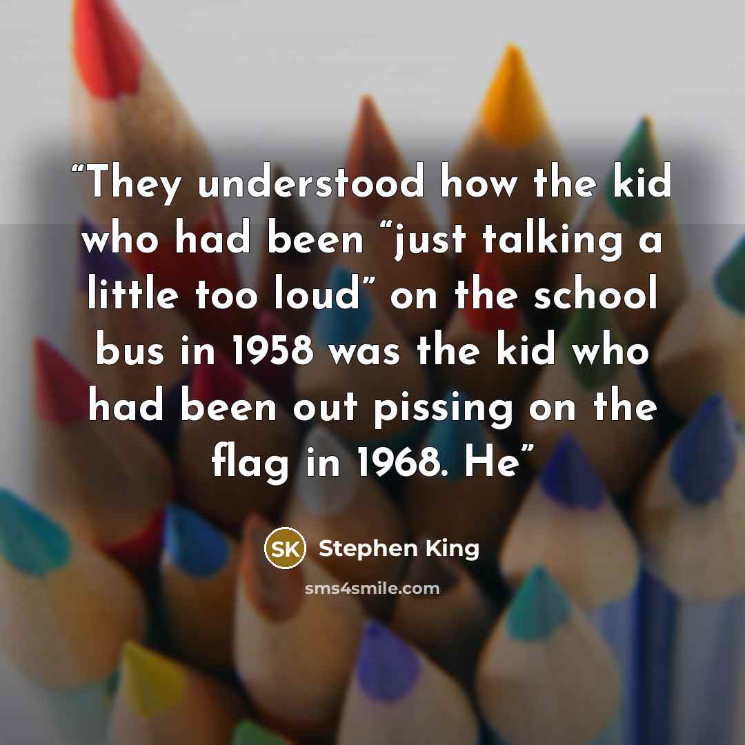 “They understood how the kid who had been “just talking a little too loud” on the school bus in 1958 was the kid who had been out pissing on the flag in 1968. He” quote by Stephen King