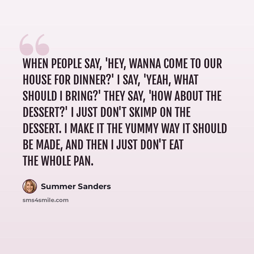 “When people say, 'Hey, wanna come to our house for dinner?' I say, 'Yeah, what should I bring?' They say, 'How about the dessert?' I just don't skimp on the dessert. I make it the yummy way it should be made, and then I just don't eat the whole pan.” quote by Summer Sanders
