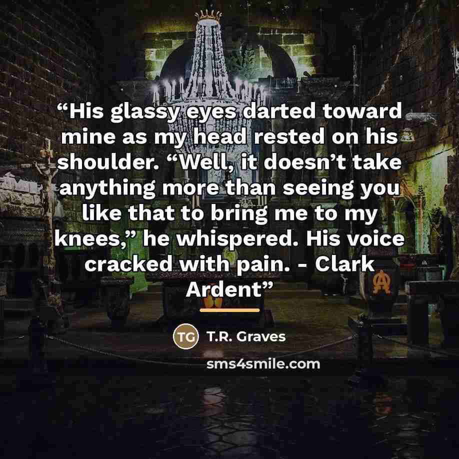 “His glassy eyes darted toward mine as my head rested on his shoulder. “Well, it doesn’t take anything more than seeing you like that to bring me to my knees,” he whispered. His voice cracked with pain. - Clark Ardent” quote by T.R. Graves
