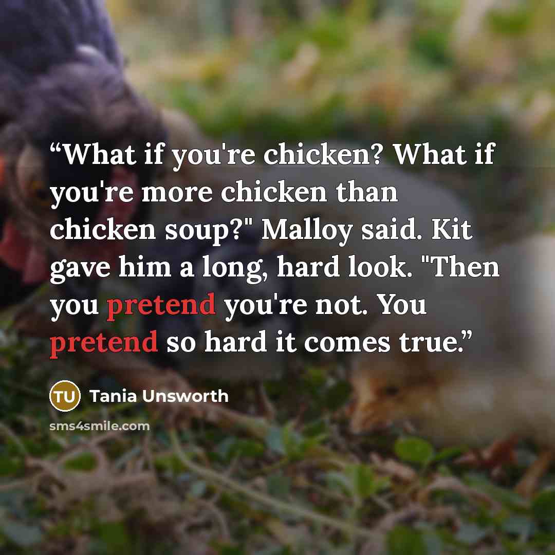 “What if you're chicken? What if you're more chicken than chicken soup?" Malloy said. Kit gave him a long, hard look. "Then you pretend you're not. You pretend so hard it comes true.” quote by Tania Unsworth