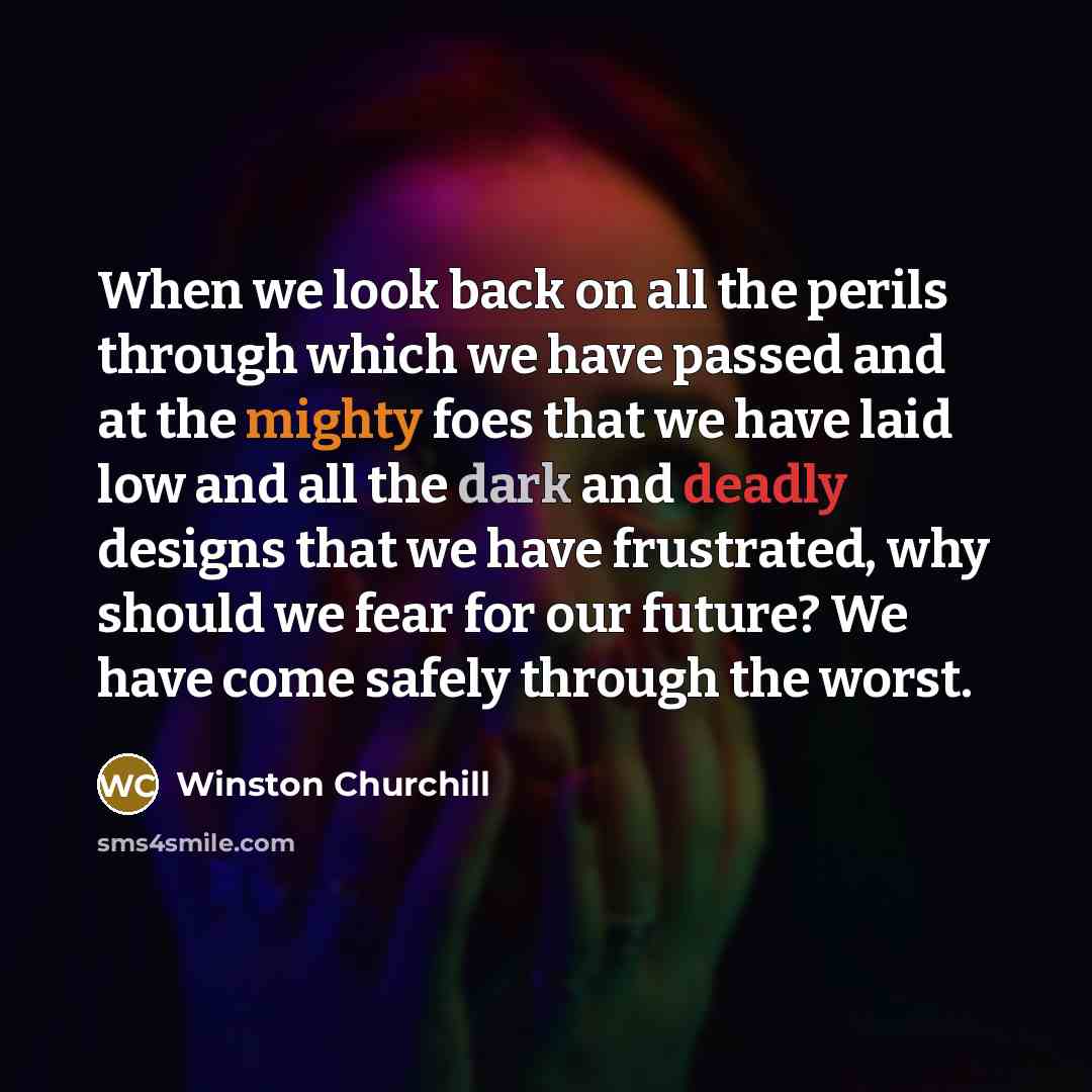 “When we look back on all the perils through which we have passed and at the mighty foes that we have laid low and all the dark and deadly designs that we have frustrated, why should we fear for our future? We have come safely through the worst.” quote by Winston Churchill