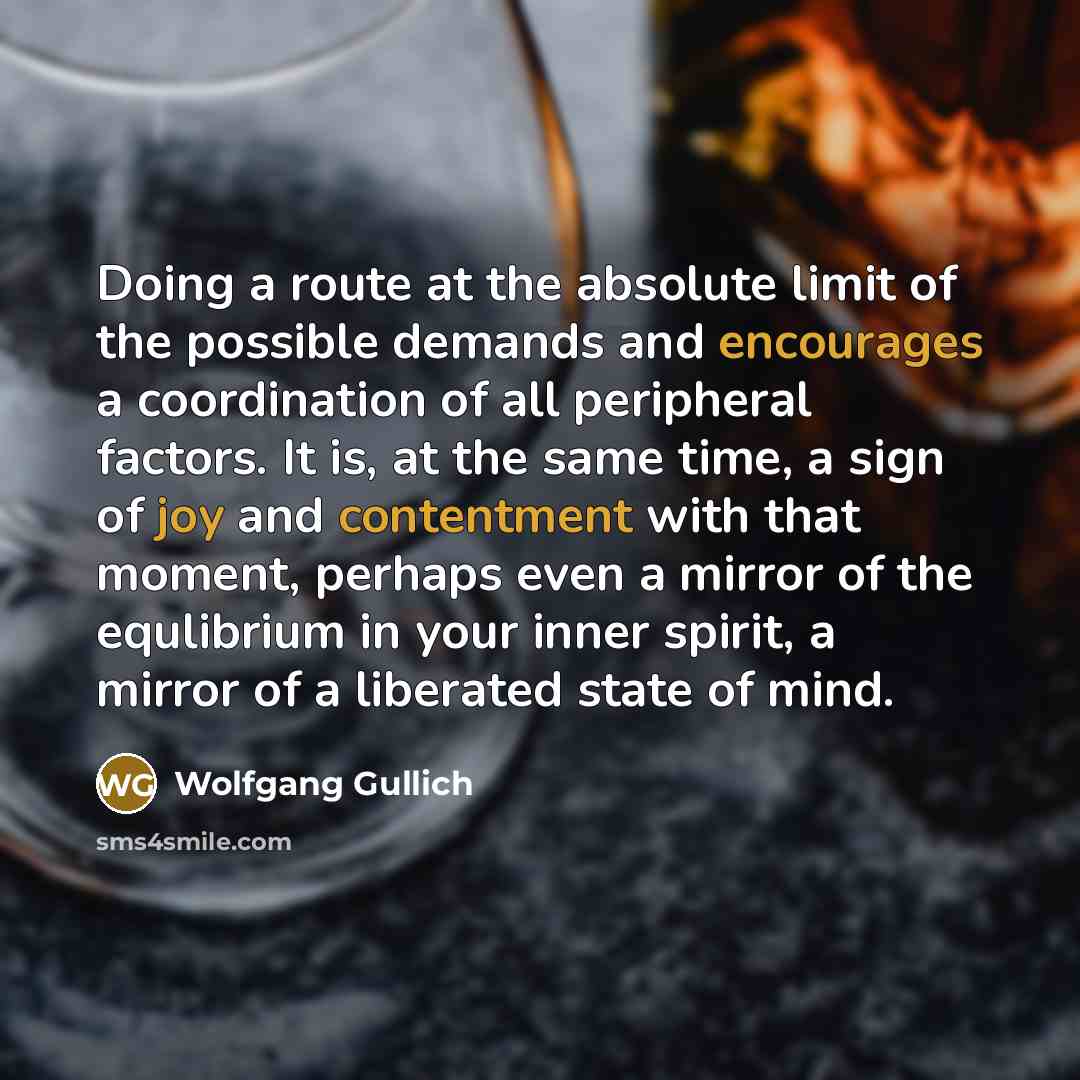 “Doing a route at the absolute limit of the possible demands and encourages a coordination of all peripheral factors. It is, at the same time, a sign of joy and contentment with that moment, perhaps even a mirror of the equlibrium in your inner spirit, a mirror of a liberated state of mind.” quote by Wolfgang Gullich