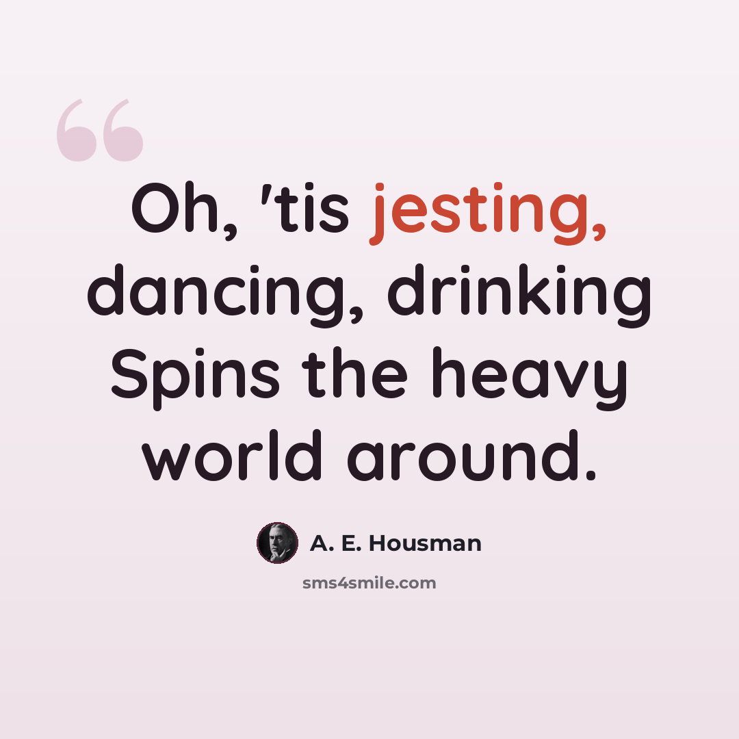 “Oh, 'tis jesting, dancing, drinking Spins the heavy world around.” quote by A. E. Housman