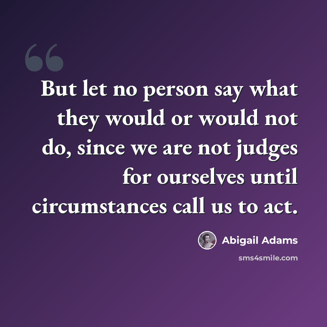 “But let no person say what they would or would not do, since we are not judges for ourselves until circumstances call us to act.” quote by Abigail Adams