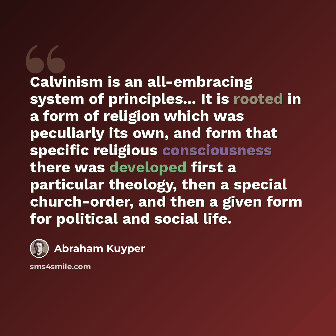“Calvinism is an all-embracing system of principles... It is rooted in a form of religion which was peculiarly its own, and form that specific religious consciousness there was developed first a particular theology, then a special church-order, and then a given form for political and social life.” quote by Abraham Kuyper