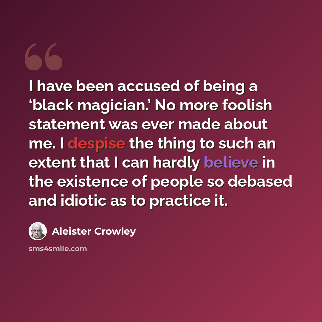 “I have been accused of being a ‘black magician.’ No more foolish statement was ever made about me. I despise the thing to such an extent that I can hardly believe in the existence of people so debased and idiotic as to practice it.” quote by Aleister Crowley