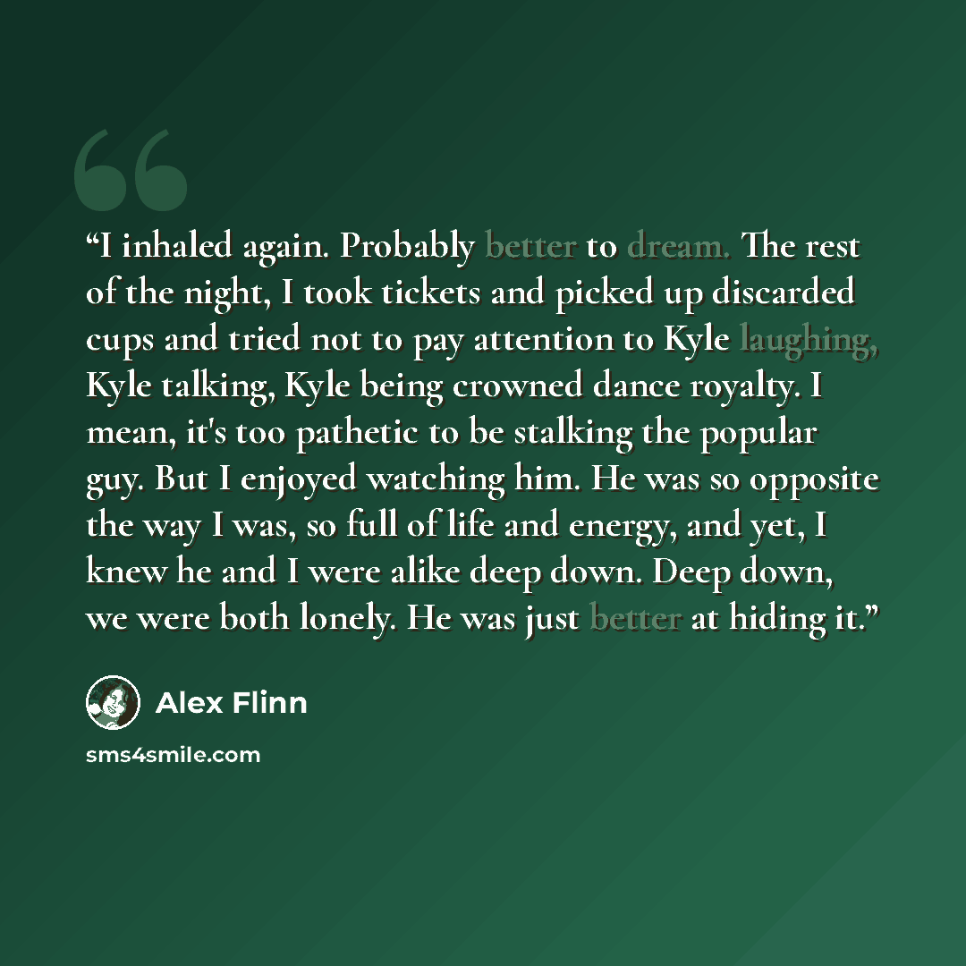 “I inhaled again. Probably better to dream. The rest of the night, I took tickets and picked up discarded cups and tried not to pay attention to Kyle laughing, Kyle talking, Kyle being crowned dance royalty. I mean, it's too pathetic to be stalking the popular guy. But I enjoyed watching him. He…” quote by Alex Flinn