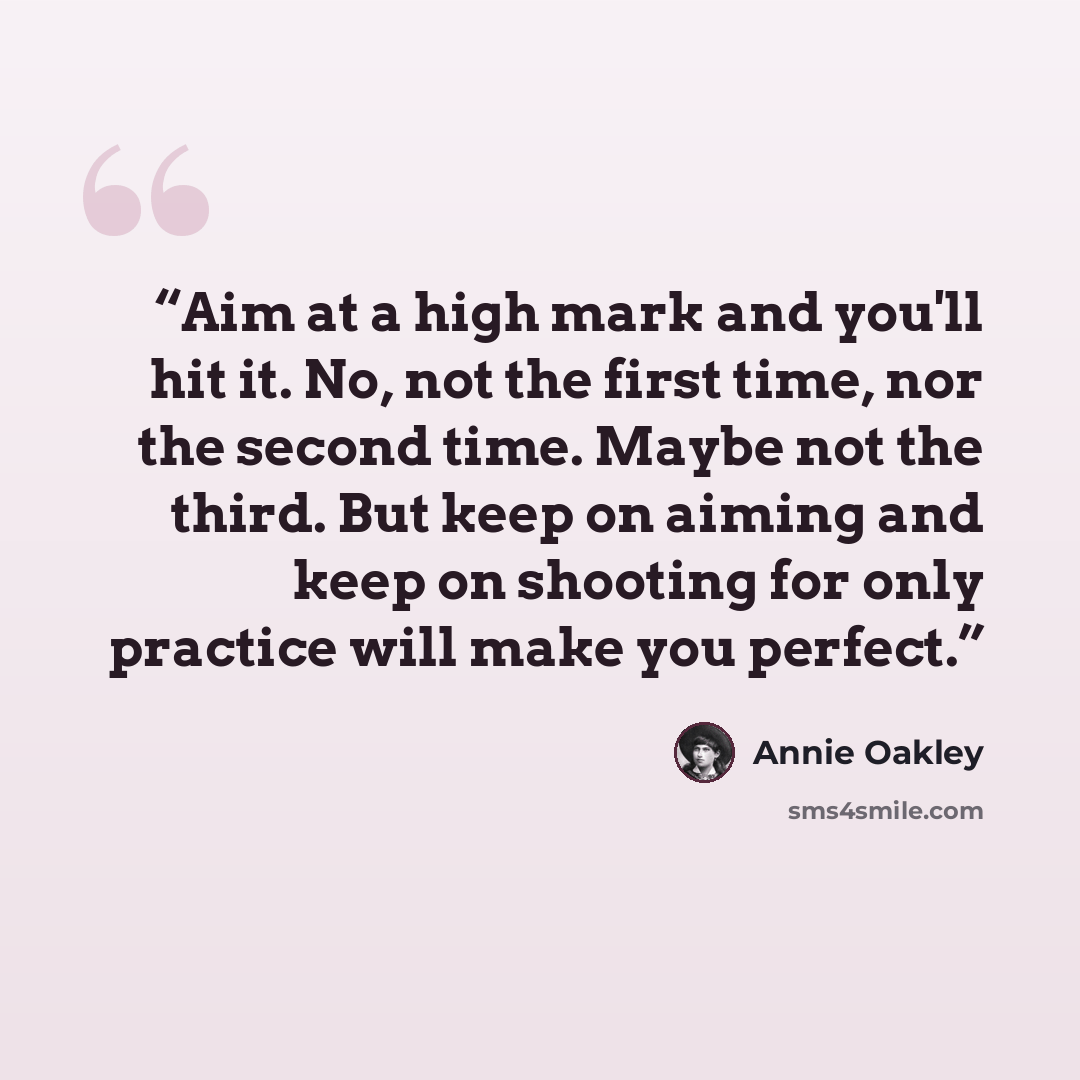 “Aim at a high mark and you'll hit it. No, not the first time, nor the second time. Maybe not the third. But keep on aiming and keep on shooting for only practice will make you perfect.” quote by Annie Oakley