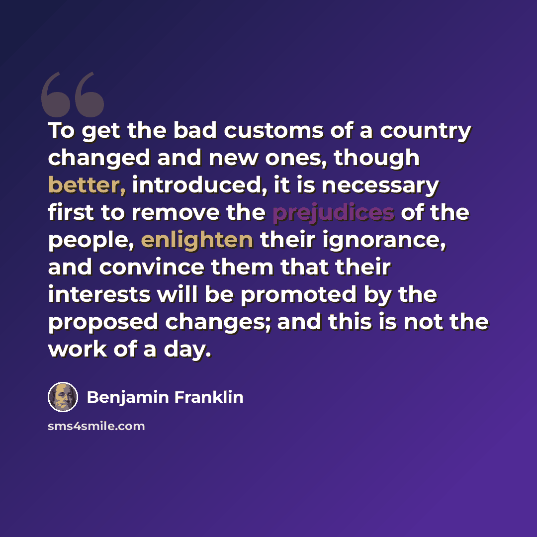 “To get the bad customs of a country changed and new ones, though better, introduced, it is necessary first to remove the prejudices of the people, enlighten their ignorance, and convince them that their interests will be promoted by the proposed changes; and this is not the work of a day.” quote by Benjamin Franklin