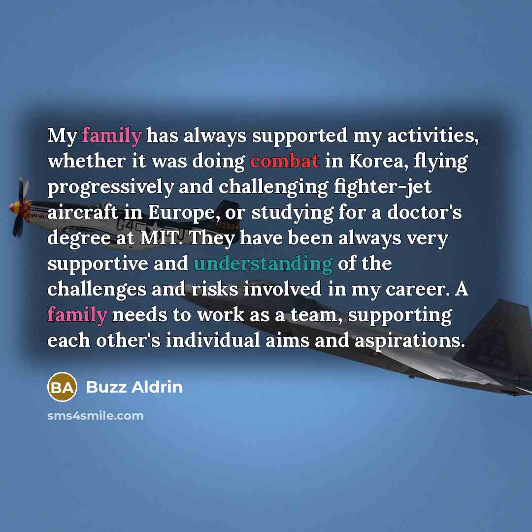 “My family has always supported my activities, whether it was doing combat in Korea, flying progressively and challenging fighter-jet aircraft in Europe, or studying for a doctor's degree at MIT. They have been always very supportive and understanding of the challenges and risks involved in my…” quote by Buzz Aldrin