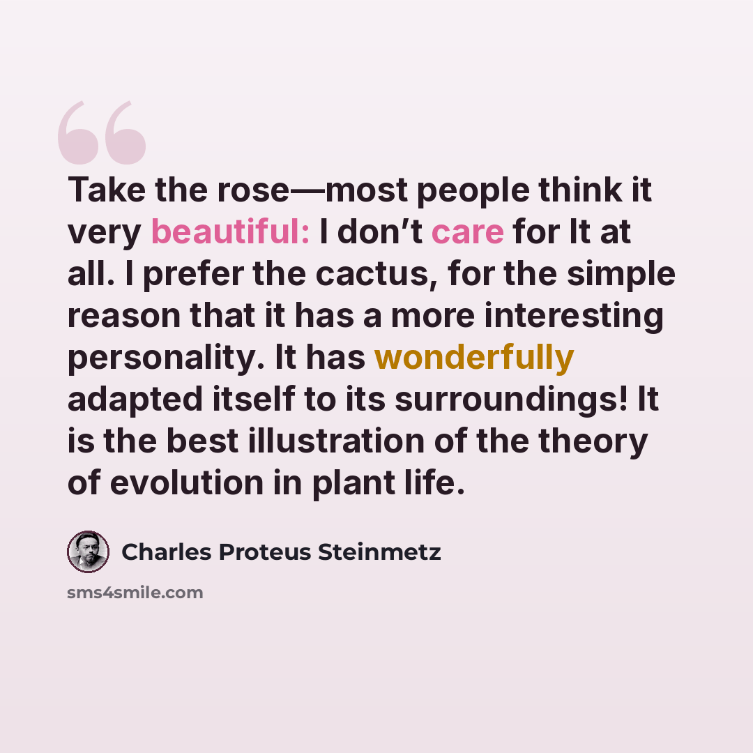 “Take the rose—most people think it very beautiful: I don’t care for It at all. I prefer the cactus, for the simple reason that it has a more interesting personality. It has wonderfully adapted itself to its surroundings! It is the best illustration of the theory of evolution in plant life.” quote by Charles Proteus Steinmetz