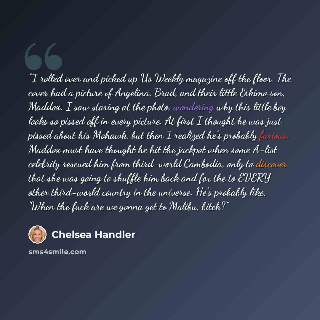 “I rolled over and picked up Us Weekly magazine off the floor. The cover had a picture of Angelina, Brad, and their little Eskimo son, Maddox. I saw staring at the photo, wondering why this little boy looks so pissed off in every picture. At first I thought he was just pissed about his Mohawk, but…” quote by Chelsea Handler