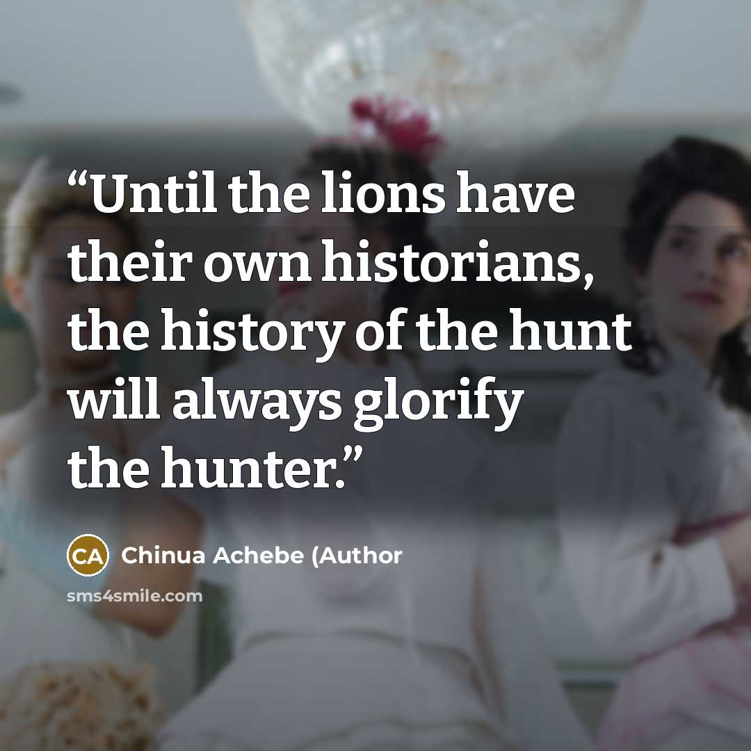 “Until the lions have their own historians, the history of the hunt will always glorify the hunter.” quote by Chinua Achebe (Author