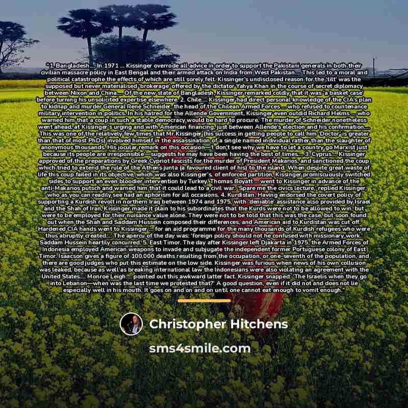 “1. Bangladesh… In 1971 ... Kissinger overrode all advice in order to support the Pakistani generals in both their civilian massacre policy in East Bengal and their armed attack on India from West Pakistan… This led to a moral and political catastrophe the effects of which are still sorely felt…” quote by Christopher Hitchens