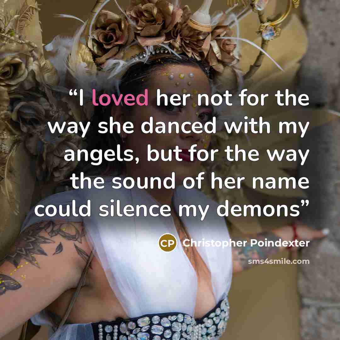 “I loved her not for the way she danced with my angels, but for the way the sound of her name could silence my demons” quote by Christopher Poindexter