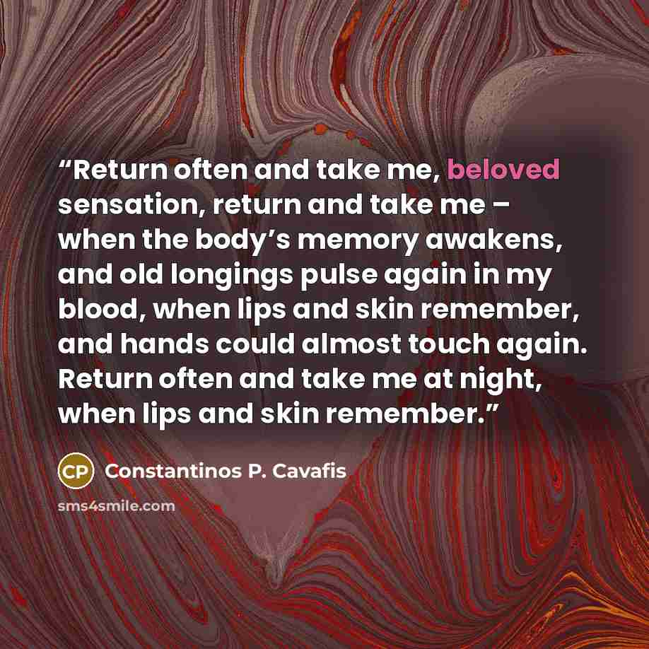 “Return often and take me, beloved sensation, return and take me – when the body’s memory awakens, and old longings pulse again in my blood, when lips and skin remember, and hands could almost touch again. Return often and take me at night, when lips and skin remember.” quote by Constantinos P. Cavafis