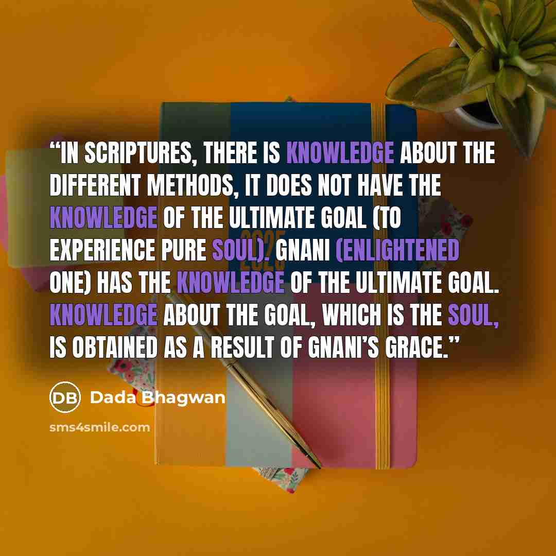 “In scriptures, there is knowledge about the different methods, it does not have the knowledge of the ultimate goal (to experience Pure Soul). Gnani (Enlightened One) has the knowledge of the ultimate goal. Knowledge about the goal, which is the Soul, is obtained as a result of Gnani’s grace.” quote by Dada Bhagwan
