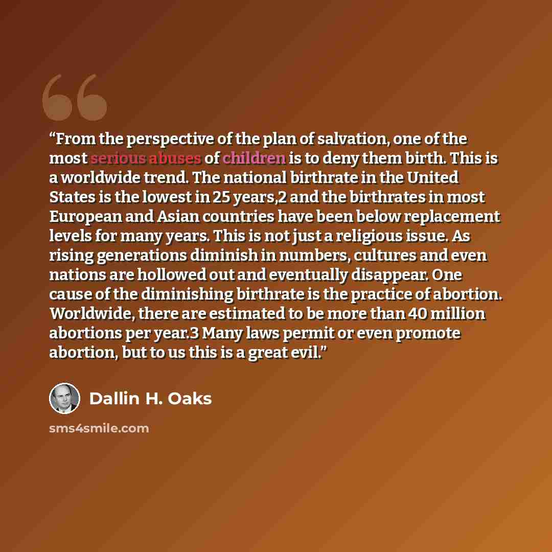 “From the perspective of the plan of salvation, one of the most serious abuses of children is to deny them birth. This is a worldwide trend. The national birthrate in the United States is the lowest in 25 years,2 and the birthrates in most European and Asian countries have been below replacement…” quote by Dallin H. Oaks