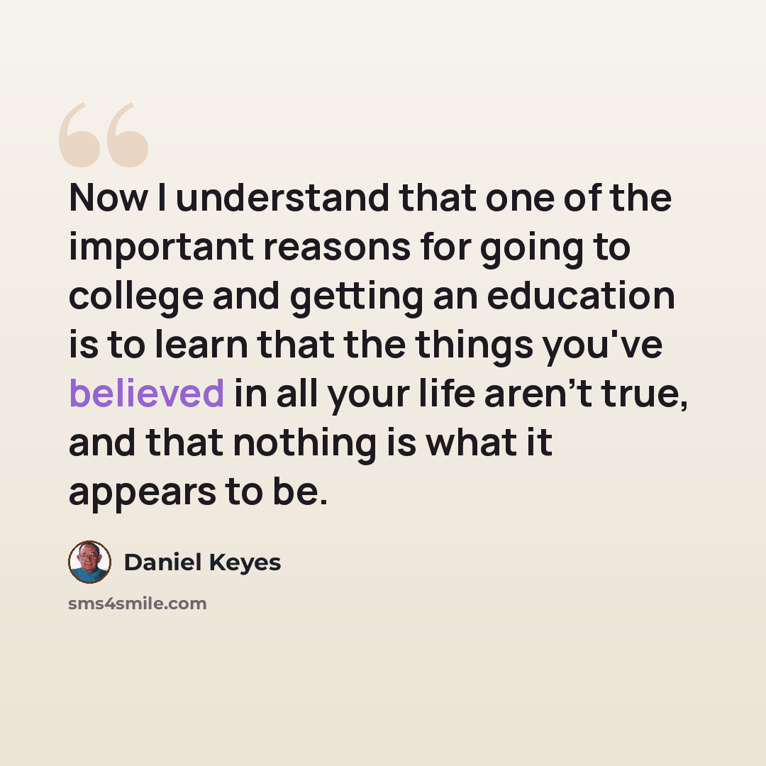 “Now I understand that one of the important reasons for going to college and getting an education is to learn that the things you've believed in all your life aren't true, and that nothing is what it appears to be.” quote by Daniel Keyes
