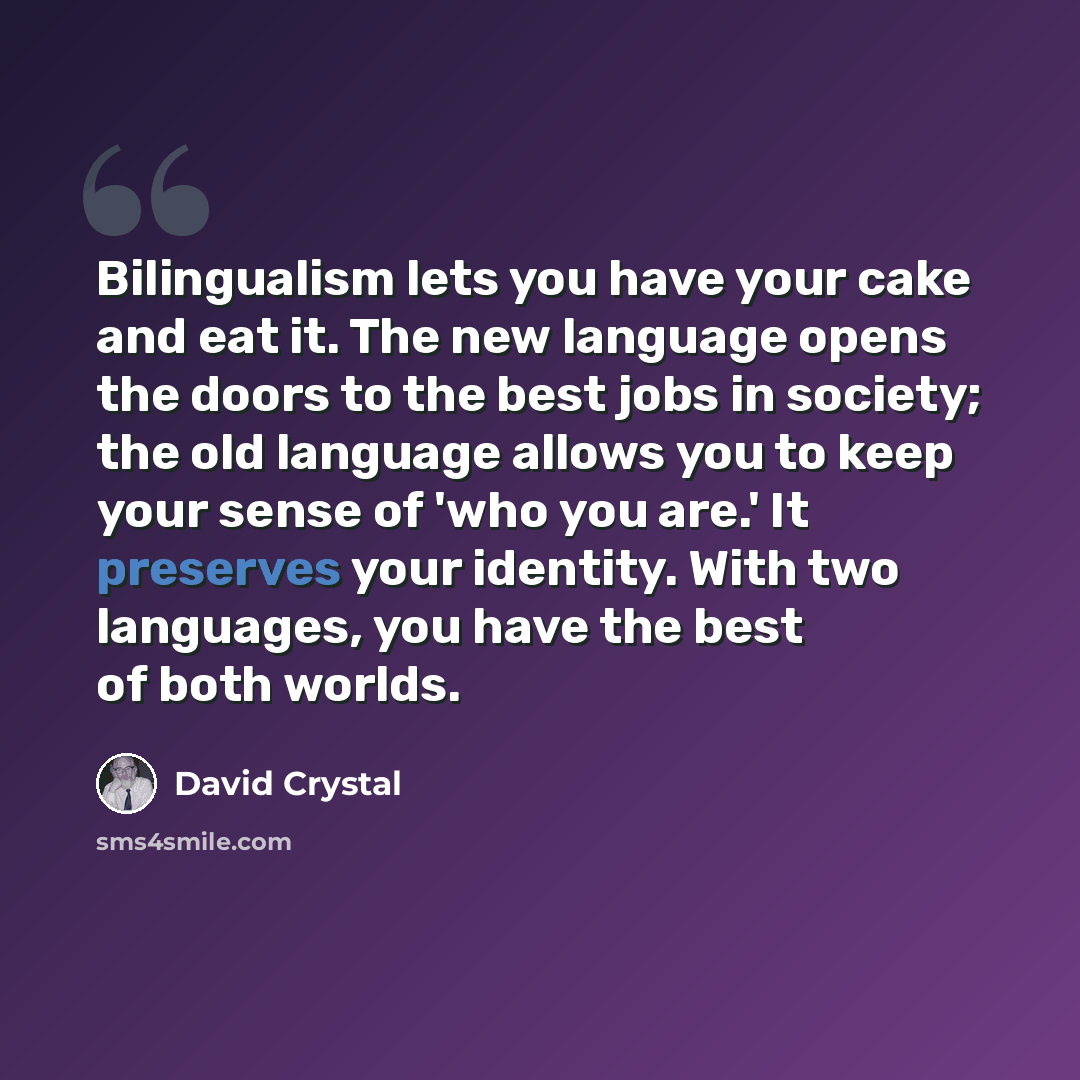 “Bilingualism lets you have your cake and eat it. The new language opens the doors to the best jobs in society; the old language allows you to keep your sense of 'who you are.' It preserves your identity. With two languages, you have the best of both worlds.” quote by David Crystal