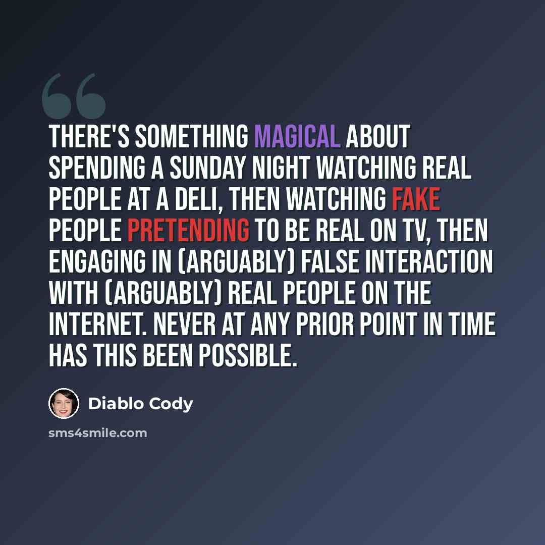 “There's something magical about spending a Sunday night watching real people at a deli, then watching fake people pretending to be real on TV, then engaging in (arguably) false interaction with (arguably) real people on the Internet. Never at any prior point in time has this been possible.” quote by Diablo Cody