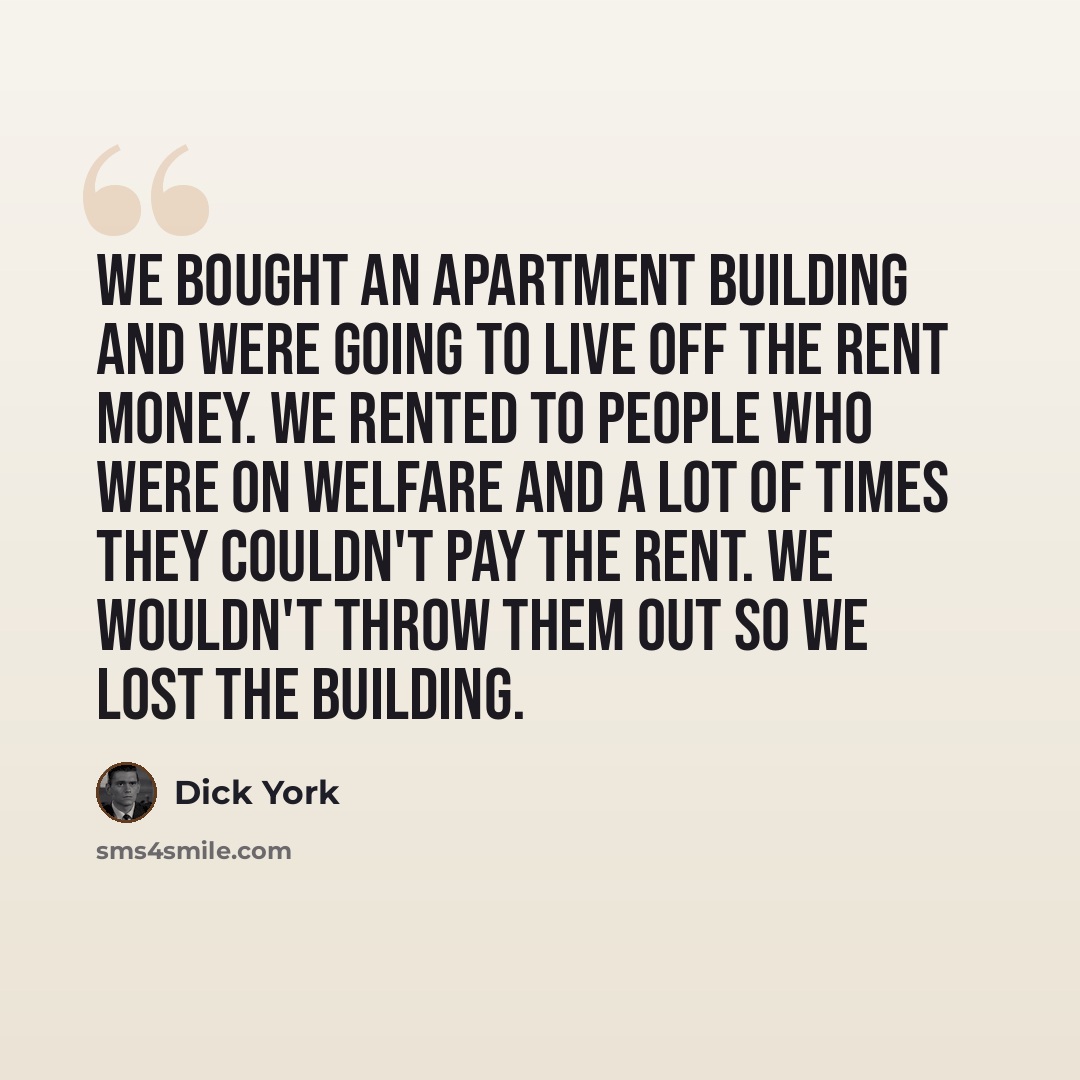 “We bought an apartment building and were going to live off the rent money. We rented to people who were on welfare and a lot of times they couldn't pay the rent. We wouldn't throw them out so we lost the building.” quote by Dick York