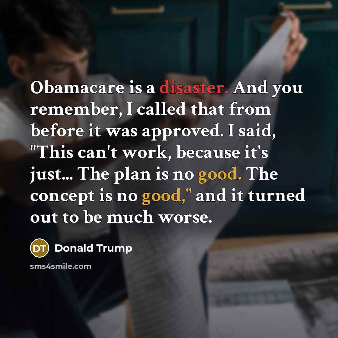 “Obamacare is a disaster. And you remember, I called that from before it was approved. I said, "This can't work, because it's just... The plan is no good. The concept is no good," and it turned out to be much worse.” quote by Donald Trump