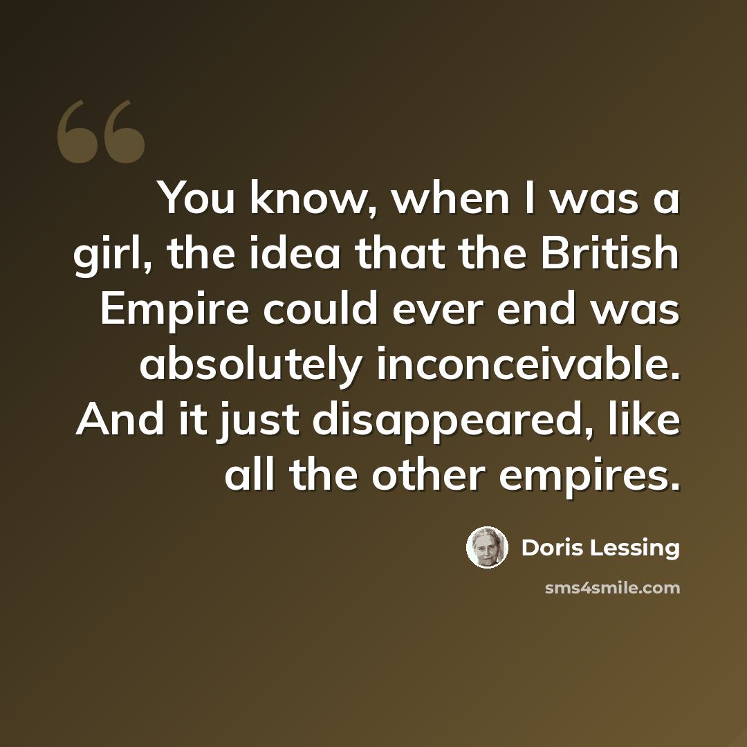 “You know, when I was a girl, the idea that the British Empire could ever end was absolutely inconceivable. And it just disappeared, like all the other empires.” quote by Doris Lessing