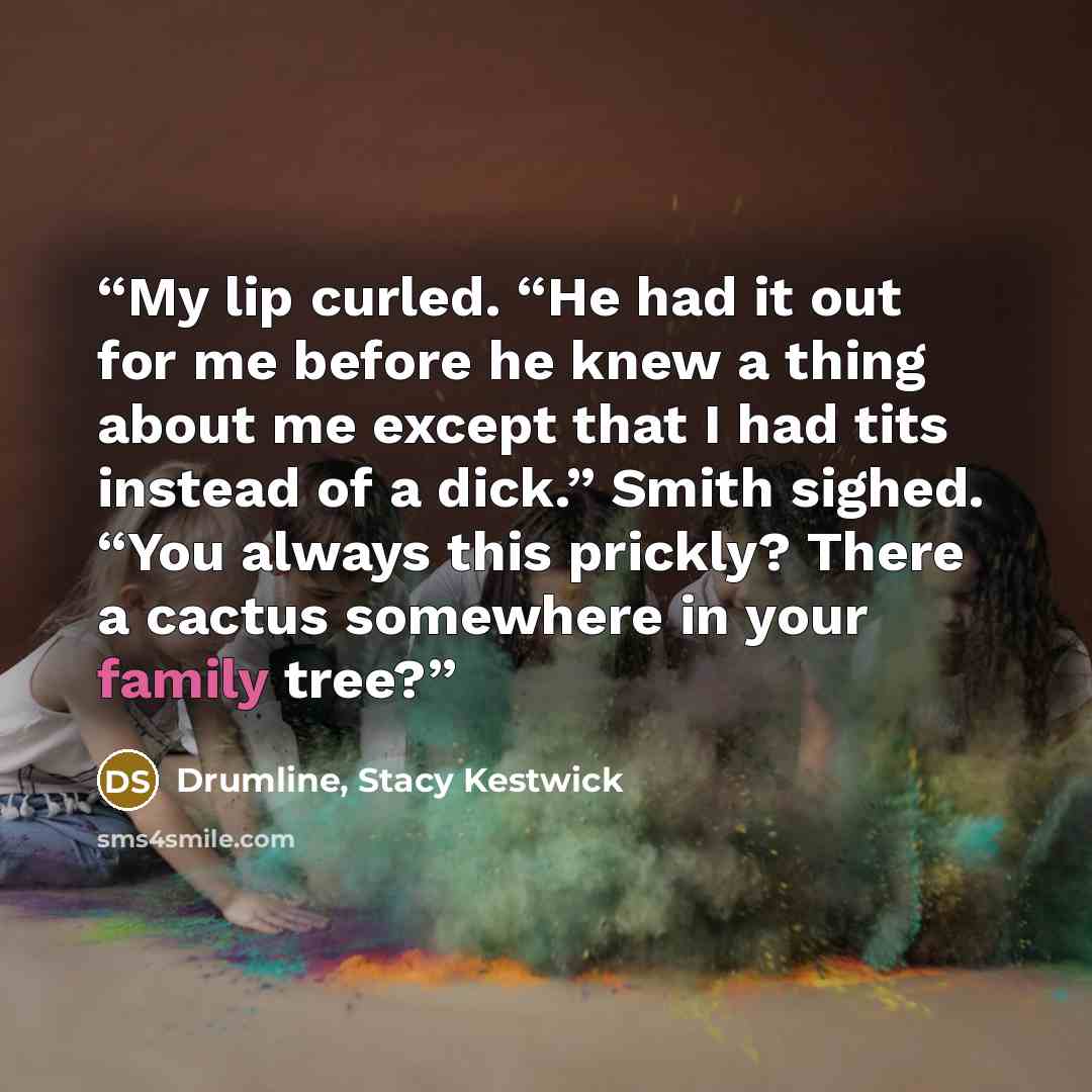 “My lip curled. “He had it out for me before he knew a thing about me except that I had tits instead of a dick.” Smith sighed. “You always this prickly? There a cactus somewhere in your family tree?” quote by Drumline, Stacy Kestwick