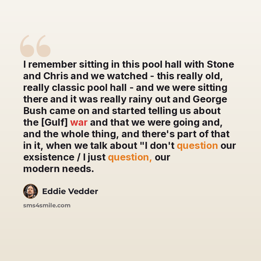 “I remember sitting in this pool hall with Stone and Chris and we watched - this really old, really classic pool hall - and we were sitting there and it was really rainy out and George Bush came on and started telling us about the [Gulf] war and that we were going and, and the whole thing, and…” quote by Eddie Vedder