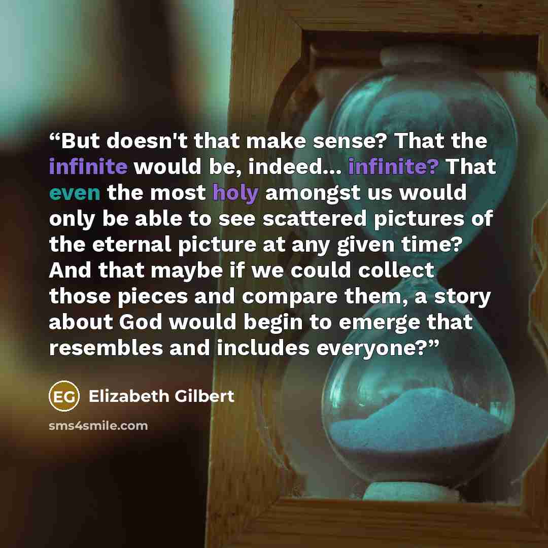 “But doesn't that make sense? That the infinite would be, indeed... infinite? That even the most holy amongst us would only be able to see scattered pictures of the eternal picture at any given time? And that maybe if we could collect those pieces and compare them, a story about God would begin to…” quote by Elizabeth Gilbert