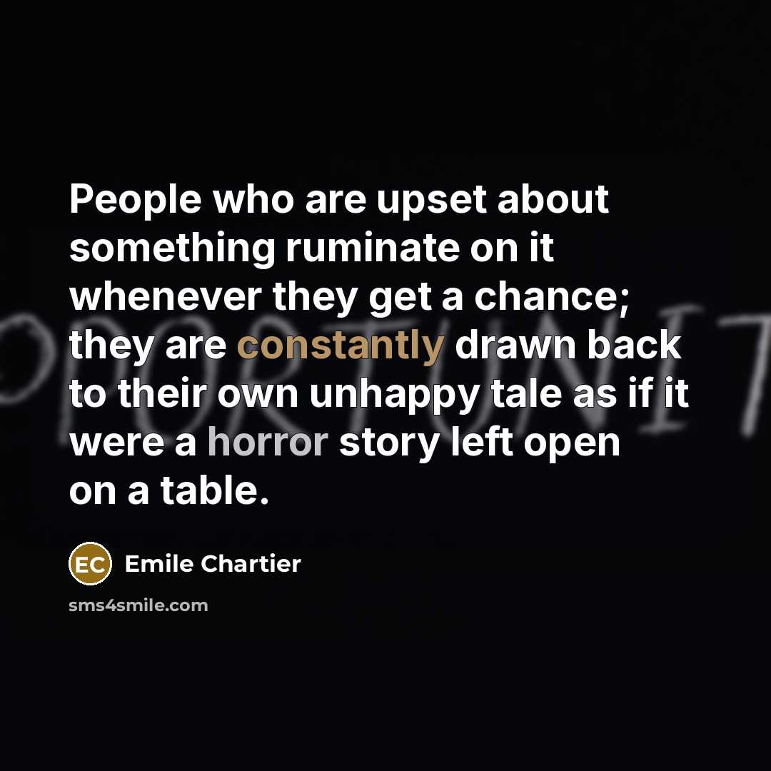 “People who are upset about something ruminate on it whenever they get a chance; they are constantly drawn back to their own unhappy tale as if it were a horror story left open on a table.” quote by Emile Chartier