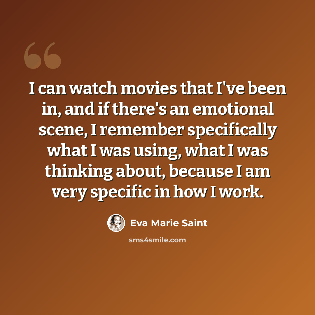 “I can watch movies that I've been in, and if there's an emotional scene, I remember specifically what I was using, what I was thinking about, because I am very specific in how I work.” quote by Eva Marie Saint