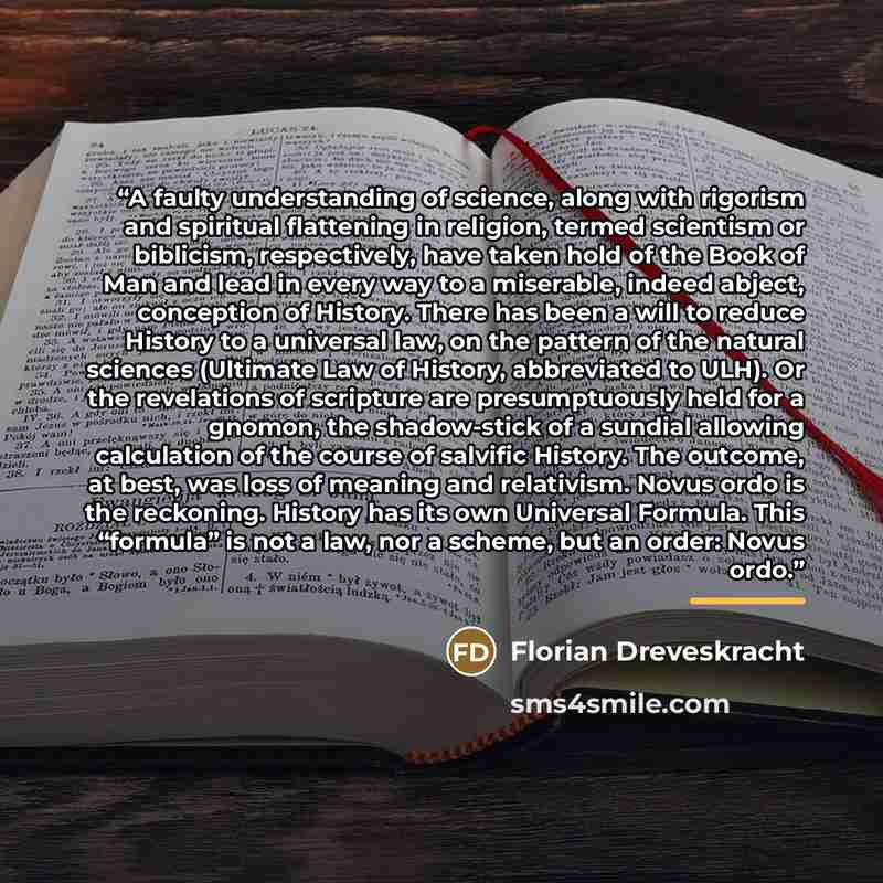 “A faulty understanding of science, along with rigorism and spiritual flattening in religion, termed scientism or biblicism, respectively, have taken hold of the Book of Man and lead in every way to a miserable, indeed abject, conception of History. There has been a will to reduce History to a…” quote by Florian Dreveskracht