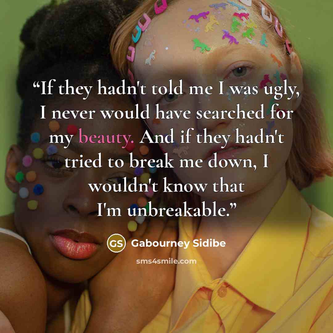 “If they hadn't told me I was ugly, I never would have searched for my beauty. And if they hadn't tried to break me down, I wouldn't know that I'm unbreakable.” quote by Gabourney Sidibe