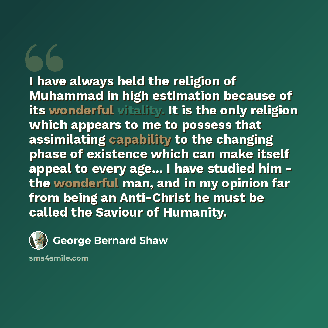 “I have always held the religion of Muhammad in high estimation because of its wonderful vitality. It is the only religion which appears to me to possess that assimilating capability to the changing phase of existence which can make itself appeal to every age... I have studied him - the wonderful…” quote by George Bernard Shaw