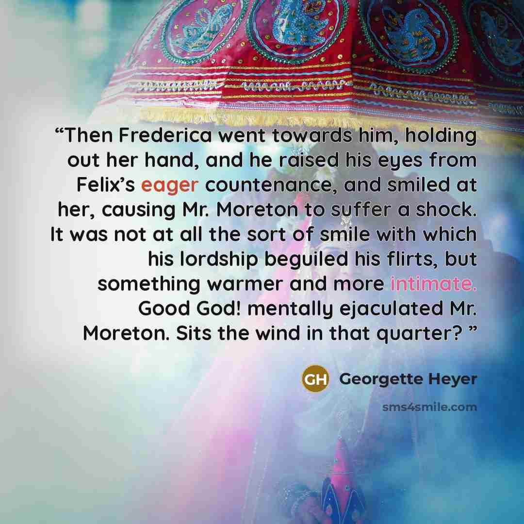 “Then Frederica went towards him, holding out her hand, and he raised his eyes from Felix’s eager countenance, and smiled at her, causing Mr. Moreton to suffer a shock. It was not at all the sort of smile with which his lordship beguiled his flirts, but something warmer and more intimate. Good God!…” quote by Georgette Heyer