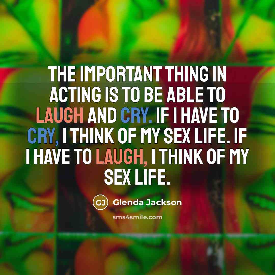 “The important thing in acting is to be able to laugh and cry. If I have to cry, I think of my sex life. If I have to laugh, I think of my sex life.” quote by Glenda Jackson