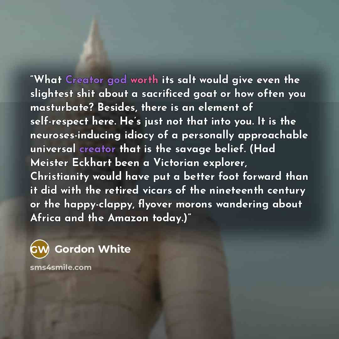 “What Creator god worth its salt would give even the slightest shit about a sacrificed goat or how often you masturbate? Besides, there is an element of self-respect here. He’s just not that into you. It is the neuroses-inducing idiocy of a personally approachable universal creator that is the…” quote by Gordon White